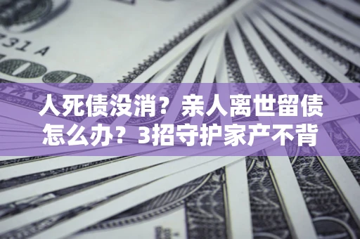 武汉人死债没消？亲人离世留债怎么办？3招守护家产不背锅