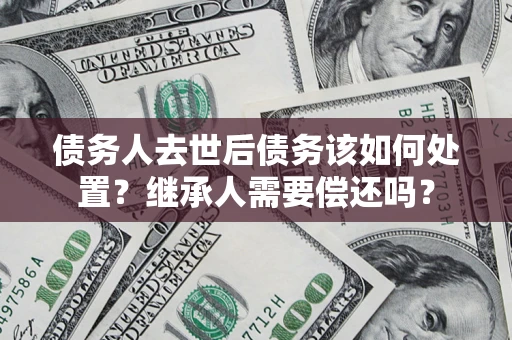 武汉债务人去世后债务该如何处置？继承人需要偿还吗？