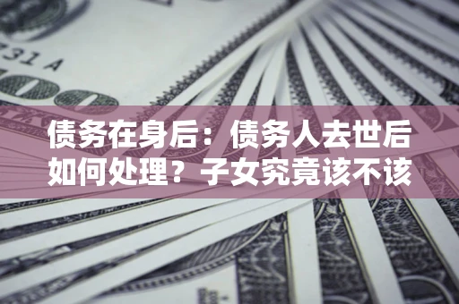武汉债务在身后：债务人去世后如何处理？子女究竟该不该还钱？