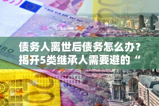 武汉债务人离世后债务怎么办？揭开5类继承人需要避的“坑”