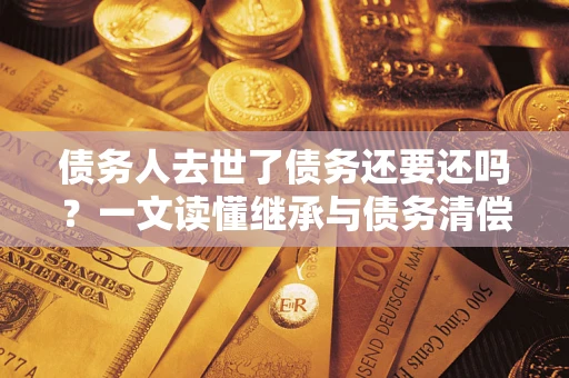 武汉债务人去世了债务还要还吗？一文读懂继承与债务清偿