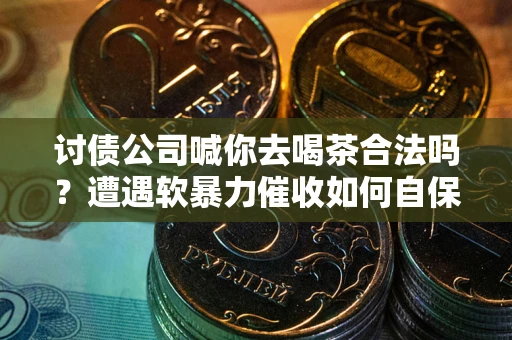 武汉讨债公司喊你去喝茶合法吗？遭遇软暴力催收如何自保？